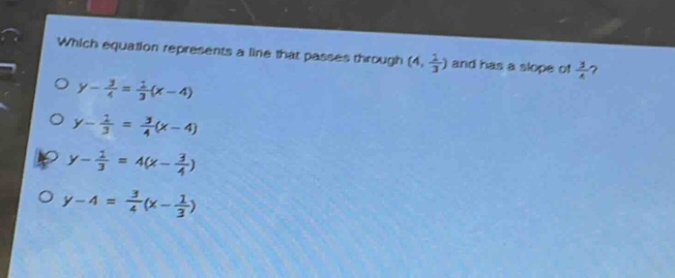 which equation represents a line that passes through (4, $\frac{1}{3}$) and has a slope of $\frac{3}{4}$?\n$y - \frac{3}{4}=\frac{1}{3}(x - 4)$\n$y-\frac{1}{3}=\frac{3}{4}(x - 4)$\n$y-\frac{1}{3}=4(x-\frac{3}{4})$\n$y - 4=\frac{3}{4}(x-\frac{1}{3})$