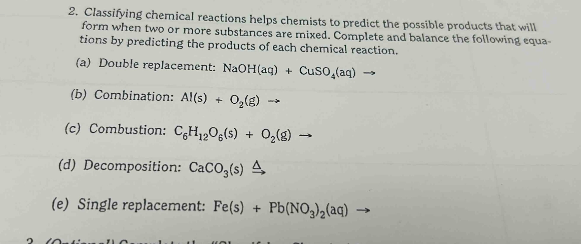 2. classifying chemical reactions helps chemists to predict the possible products that will form when two or more substances are mixed. complete and balance the following equations by predicting the products of each chemical reaction.\n(a) double replacement: naoh(aq) + cuso₄(aq) →\n(b) combination: al(s) + o₂(g) →\n(c) combustion: c₆h₁₂o₆(s) + o₂(g) →\n(d) decomposition: caco₃(s) (xrightarrow{delta})\n(e) single replacement: fe(s) + pb(no₃)₂(aq) →