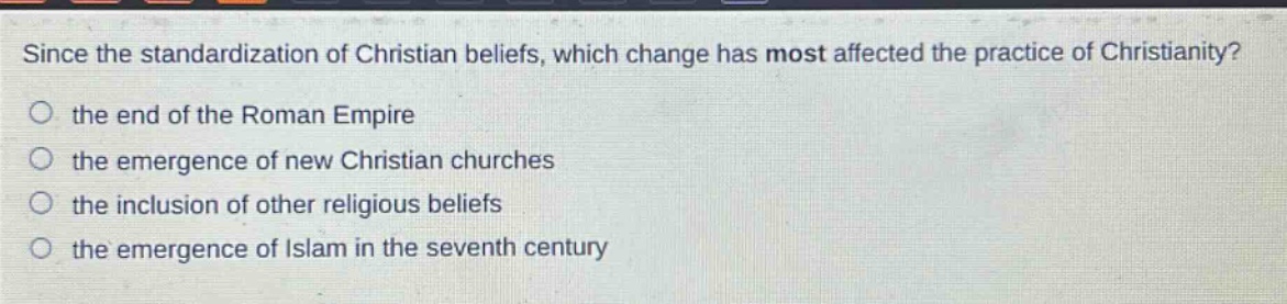 since the standardization of christian beliefs, which change has most affected the practice of christianity?\no the end of the roman empire\no the emergence of new christian churches\no the inclusion of other religious beliefs\no the emergence of islam in the seventh century