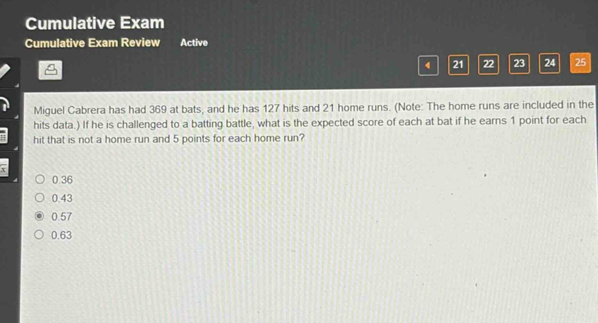 miguel cabrera has had 369 at bats, and he has 127 hits and 21 home runs. (note: the home runs are included in the hits data.) if he is challenged to a batting battle, what is the expected score of each at bat if he earns 1 point for each hit that is not a home run and 5 points for each home run?\n0.36\n0.43\n0.57\n0.63