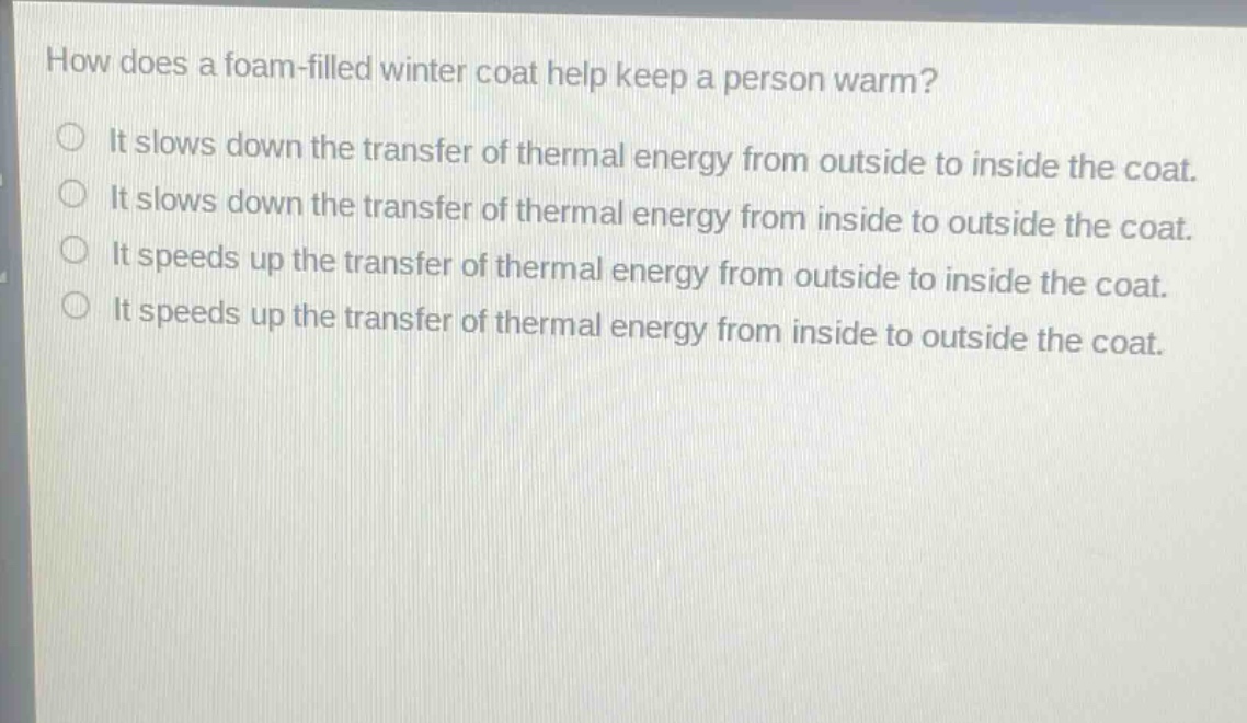 how does a foam - filled winter coat help keep a person warm?\nit slows down the transfer of thermal energy from outside to inside the coat.\nit slows down the transfer of thermal energy from inside to outside the coat.\nit speeds up the transfer of thermal energy from outside to inside the coat.\nit speeds up the transfer of thermal energy from inside to outside the coat.