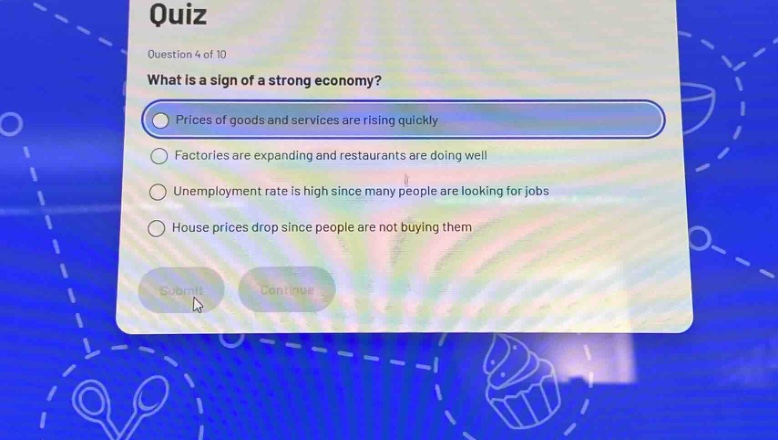 quiz\nquestion 4 of 10\nwhat is a sign of a strong economy?\nprices of goods and services are rising quickly\nfactories are expanding and restaurants are doing well\nunemployment rate is high since many people are looking for jobs\nhouse prices drop since people are not buying them