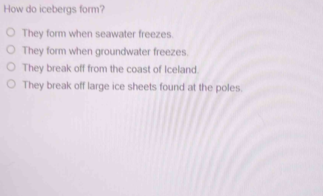 how do icebergs form?\no they form when seawater freezes.\no they form when groundwater freezes.\no they break off from the coast of iceland.\no they break off large ice sheets found at the poles.