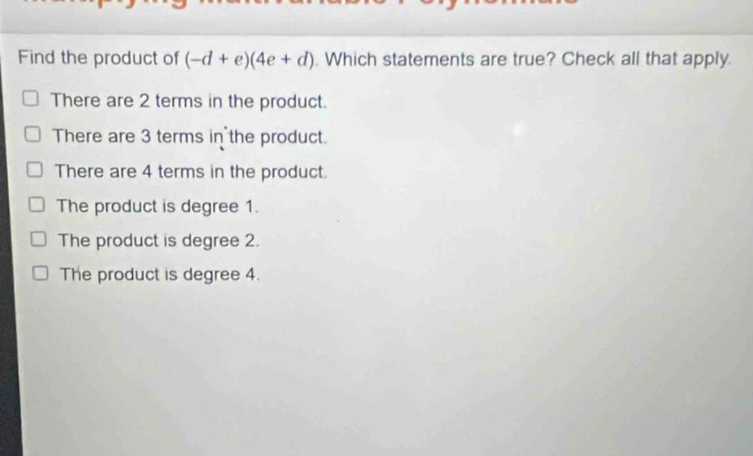 find the product of (-d + e)(4e + d). which statements are true? check all that apply.\nthere are 2 terms in the product.\nthere are 3 terms in the product.\nthere are 4 terms in the product.\nthe product is degree 1.\nthe product is degree 2.\nthe product is degree 4.