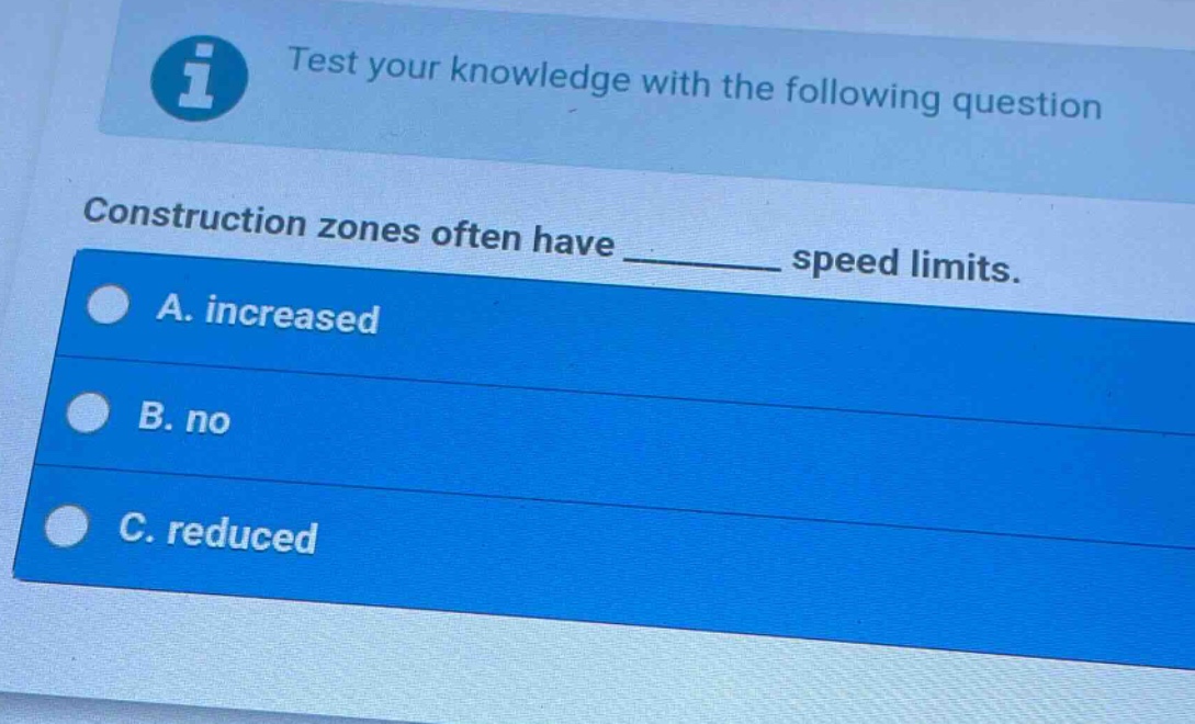 test your knowledge with the following question\nconstruction zones often have ______ speed limits.\na. increased\nb. no\nc. reduced
