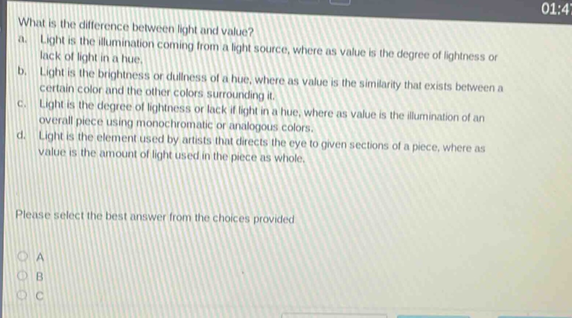 what is the difference between light and value?\na. light is the illumination coming from a light source, where as value is the degree of lightness or lack of light in a hue.\nb. light is the brightness or dullness of a hue, where as value is the similarity that exists between a certain color and the other colors surrounding it.\nc. light is the degree of lightness or lack if light in a hue, where as value is the illumination of an overall piece using monochromatic or analogous colors.\nd. light is the element used by artists that directs the eye to given sections of a piece, where as value is the amount of light used in the piece as whole.\nplease select the best answer from the choices provided\na\nb\nc