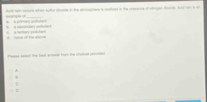 acid rain occurs when sulfur dioxide in the atmosphere is oxidized in the presence of nitrogen dioxide. acid rain is an example of ________. a. a primary pollutant b. a secondary pollutant c. a tertiary pollutant d. none of the above please select the best answer from the choices provided