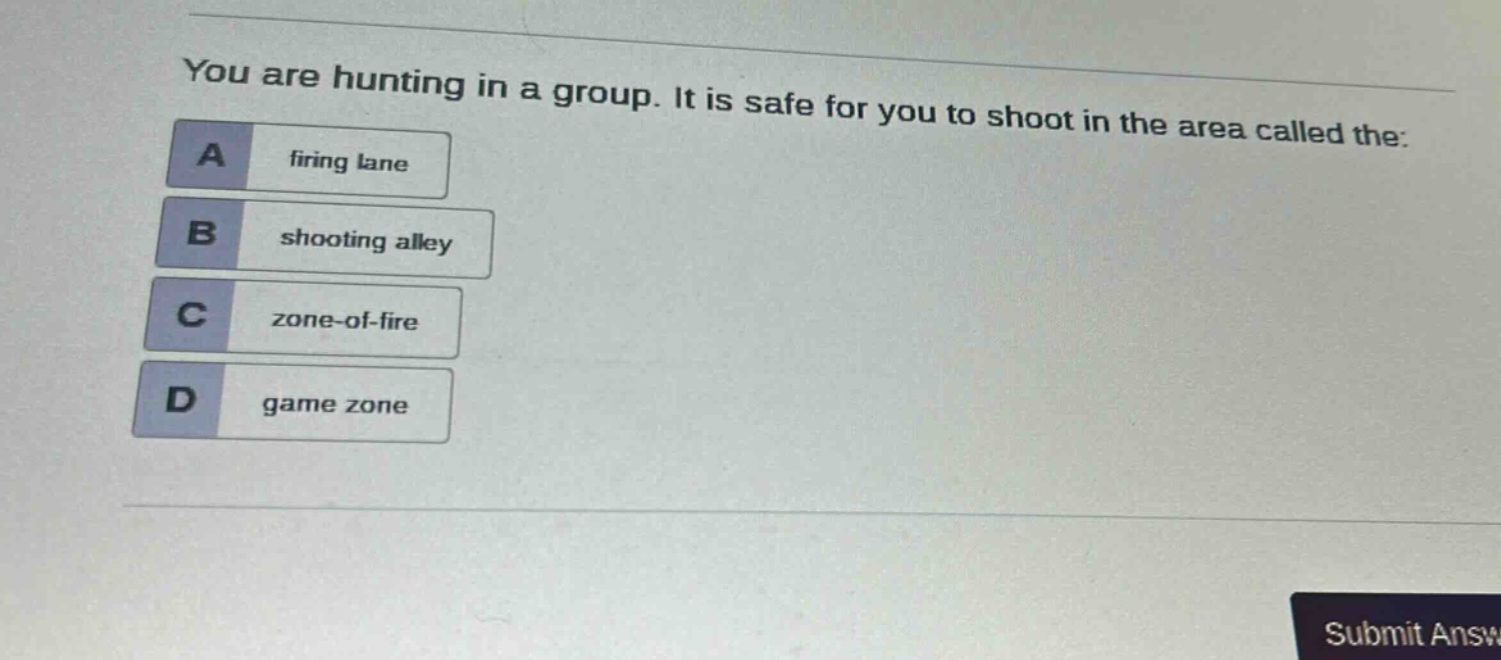 you are hunting in a group. it is safe for you to shoot in the area called the:\na firing lane\nb shooting alley\nc zone - of - fire\nd game zone