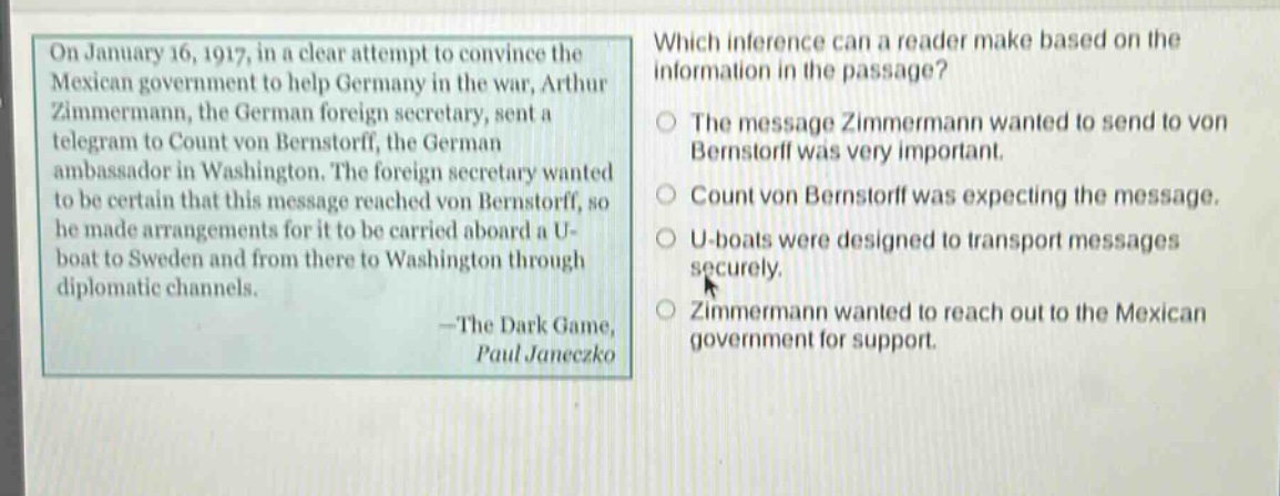 on january 16, 1917, in a clear attempt to convince the mexican government to help germany in the war, arthur zimmermann, the german foreign secretary, sent a telegram to count von bernstorff, the german ambassador in washington. the foreign secretary wanted to be certain that this message reached von bernstorff, so he made arrangements for it to be carried aboard a u - boat to sweden and from there to washington through diplomatic channels.\n—the dark game,\npaul janeczko\nwhich inference can a reader make based on the information in the passage?\nthe message zimmermann wanted to send to von bernstorff was very important.\ncount von bernstorff was expecting the message.\nu - boats were designed to transport messages securely.\nzimmermann wanted to reach out to the mexican government for support.