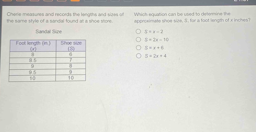 cherie measures and records the lengths and sizes of the same style of a sandal found at a shoe store. which equation can be used to determine the approximate shoe size, s, for a foot length of x inches? sandal size foot length (in.) (x) shoe size (s) 8 6 8.5 7 9 8 9.5 9 10 10 s = x - 2 s = 2x - 10 s = x + 6 s = 2x + 4