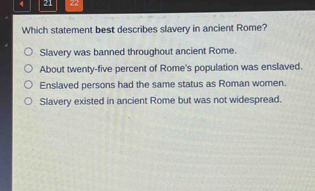which statement best describes slavery in ancient rome?\nslavery was banned throughout ancient rome.\nabout twenty - five percent of romes population was enslaved.\nenslaved persons had the same status as roman women.\nslavery existed in ancient rome but was not widespread.