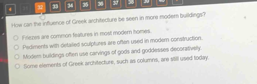 how can the influence of greek architecture be seen in more modern buildings?\nfriezes are common features in most modern homes.\npediments with detailed sculptures are often used in modern construction.\nmodern buildings often use carvings of gods and goddesses decoratively.\nsome elements of greek architecture, such as columns, are still used today.
