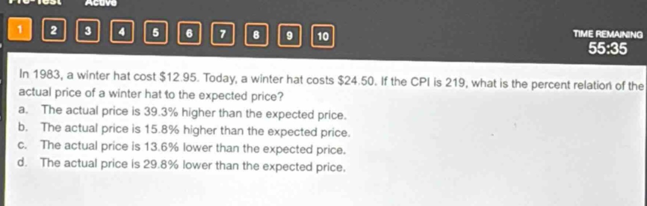 in 1983, a winter hat cost $12.95. today, a winter hat costs $24.50. if the cpi is 219, what is the percent relation of the actual price of a winter hat to the expected price?\na. the actual price is 39.3% higher than the expected price.\nb. the actual price is 15.8% higher than the expected price.\nc. the actual price is 13.6% lower than the expected price.\nd. the actual price is 29.8% lower than the expected price.