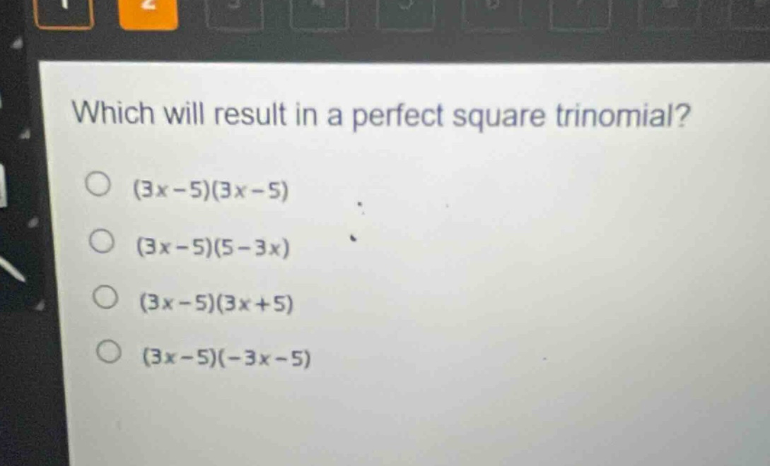 which will result in a perfect square trinomial?\n(3x - 5)(3x - 5)\n(3x - 5)(5 - 3x)\n(3x - 5)(3x + 5)\n(3x - 5)(-3x - 5)