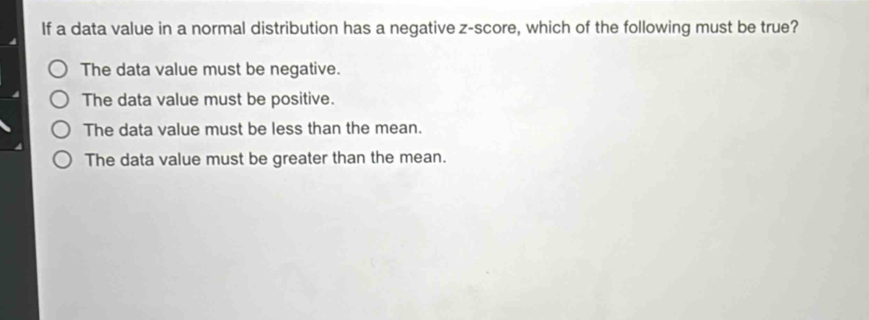 if a data value in a normal distribution has a negative z - score, which of the following must be true?\nthe data value must be negative.\nthe data value must be positive.\nthe data value must be less than the mean.\nthe data value must be greater than the mean.