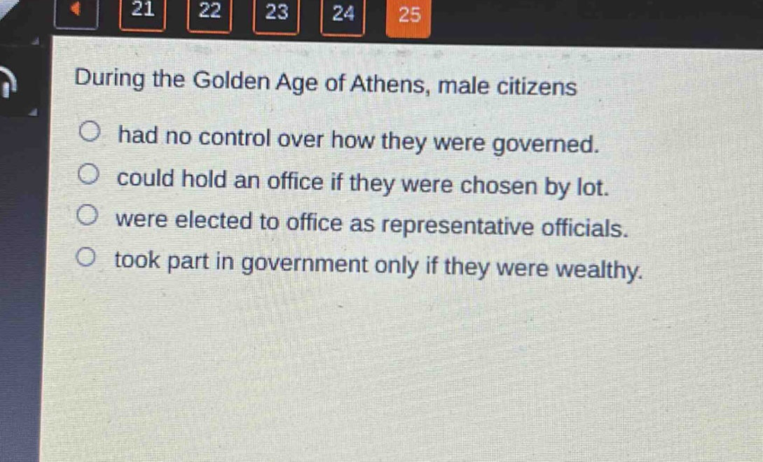 during the golden age of athens, male citizens\nhad no control over how they were governed.\ncould hold an office if they were chosen by lot.\nwere elected to office as representative officials.\ntook part in government only if they were wealthy.