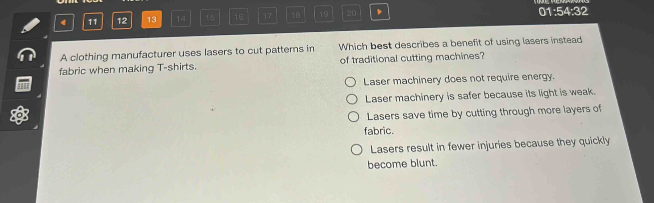 a clothing manufacturer uses lasers to cut patterns in fabric when making t - shirts. which best describes a benefit of using lasers instead of traditional cutting machines? laser machinery does not require energy. laser machinery is safer because its light is weak. lasers save time by cutting through more layers of fabric. lasers result in fewer injuries because they quickly become blunt.