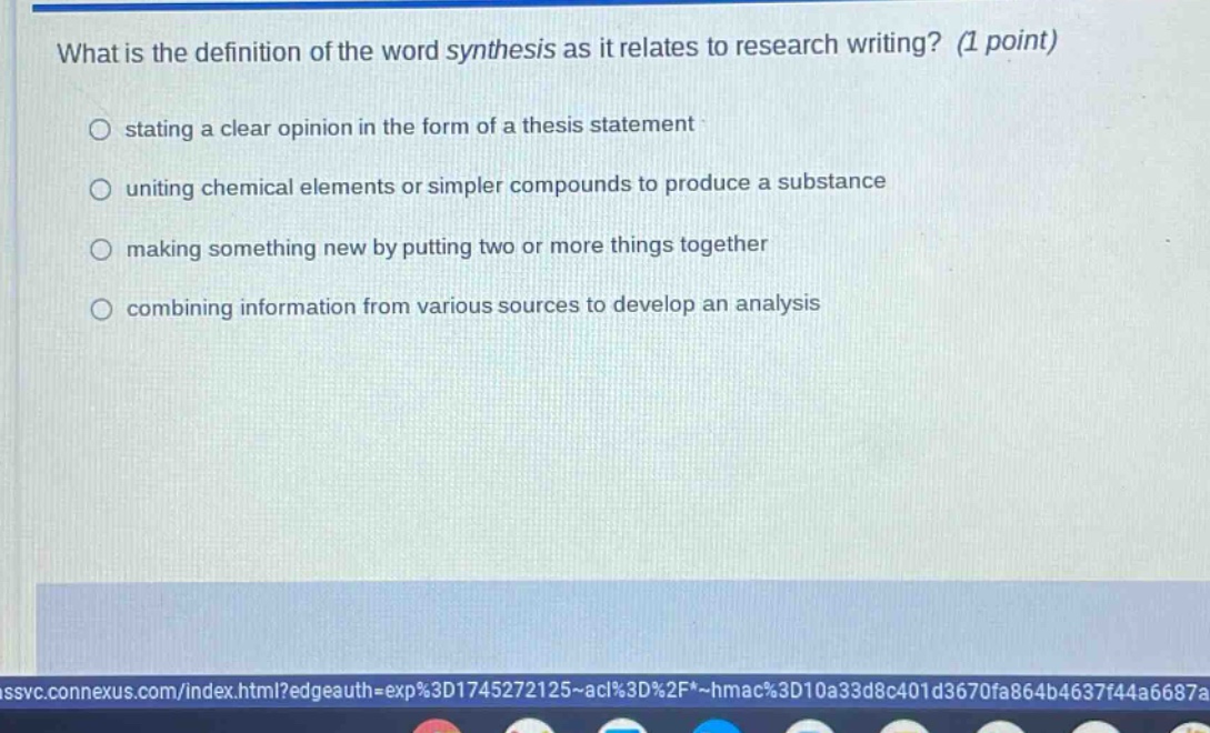 what is the definition of the word synthesis as it relates to research writing? (1 point)\nstating a clear opinion in the form of a thesis statement\nuniting chemical elements or simpler compounds to produce a substance\nmaking something new by putting two or more things together\ncombining information from various sources to develop an analysis