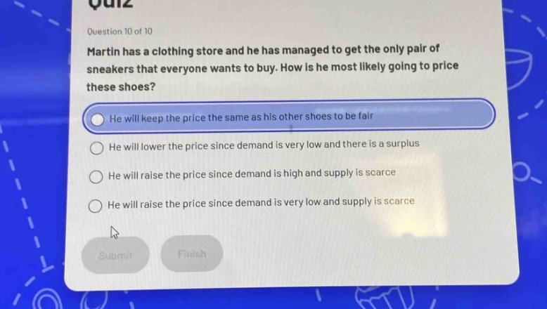 question 10 of 10\nmartin has a clothing store and he has managed to get the only pair of sneakers that everyone wants to buy. how is he most likely going to price these shoes?\nhe will keep the price the same as his other shoes to be fair\nhe will lower the price since demand is very low and there is a surplus\nhe will raise the price since demand is high and supply is scarce\nhe will raise the price since demand is very low and supply is scarce