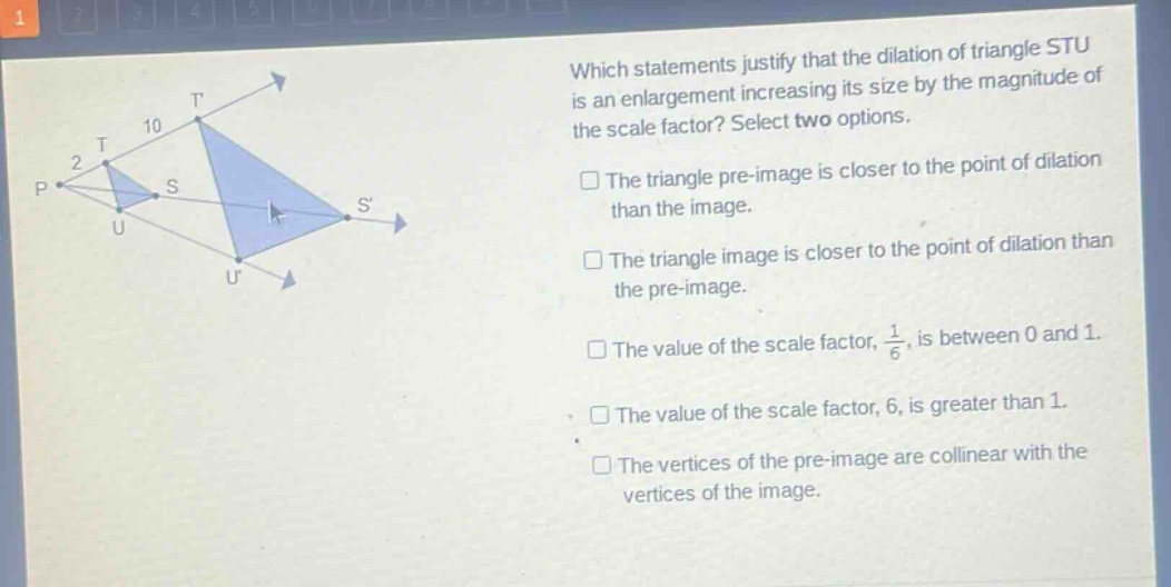 which statements justify that the dilation of triangle stu is an enlargement increasing its size by the magnitude of the scale factor? select two options. the triangle pre - image is closer to the point of dilation than the image. the triangle image is closer to the point of dilation than the pre - image. the value of the scale factor, $\frac{1}{6}$, is between 0 and 1. the value of the scale factor, 6, is greater than 1. the vertices of the pre - image are collinear with the vertices of the image.
