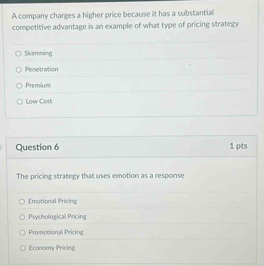 a company charges a higher price because it has a substantial competitive advantage is an example of what type of pricing strategy\nskimming\npenetration\npremium\nlow cost\nquestion 6\n1 pts\nthe pricing strategy that uses emotion as a response\nemotional pricing\npsychological pricing\npromotional pricing\neconomy pricing