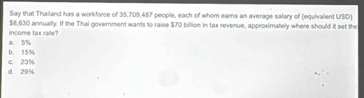 say that thailand has a workforce of 35,709,487 people, each of whom earns an average salary of (equivalent usd) $8,630 annually. if the thai government wants to raise $70 billion in tax revenue, approximately where should it set the income tax rate?\na. 5%\nb. 15%\nc. 23%\nd. 29%