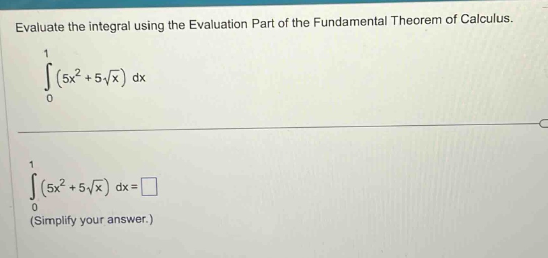 evaluate the integral using the evaluation part of the fundamental theorem of calculus.\n int_{0}^{1}(5x^{2}+5sqrt{x})mathrm{d}x \n int_{0}^{1}(5x^{2}+5sqrt{x})mathrm{d}x=square \n(simplify your answer.)