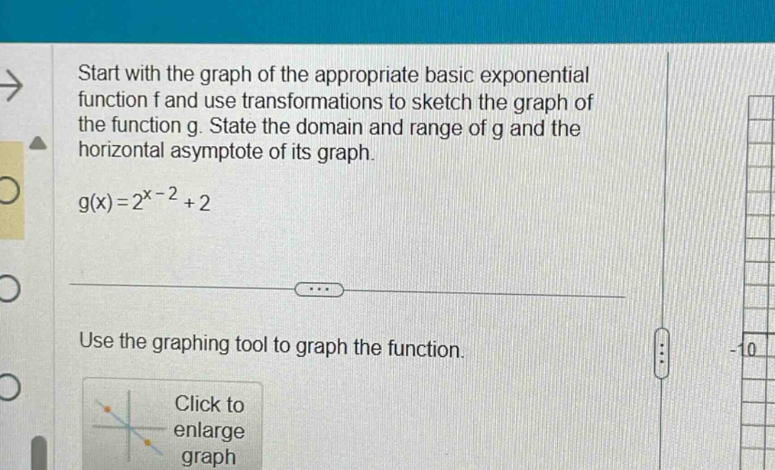 start with the graph of the appropriate basic exponential function f and use transformations to sketch the graph of the function g. state the domain and range of g and the horizontal asymptote of its graph.\ng(x)=2^{x - 2}+2\nuse the graphing tool to graph the function.