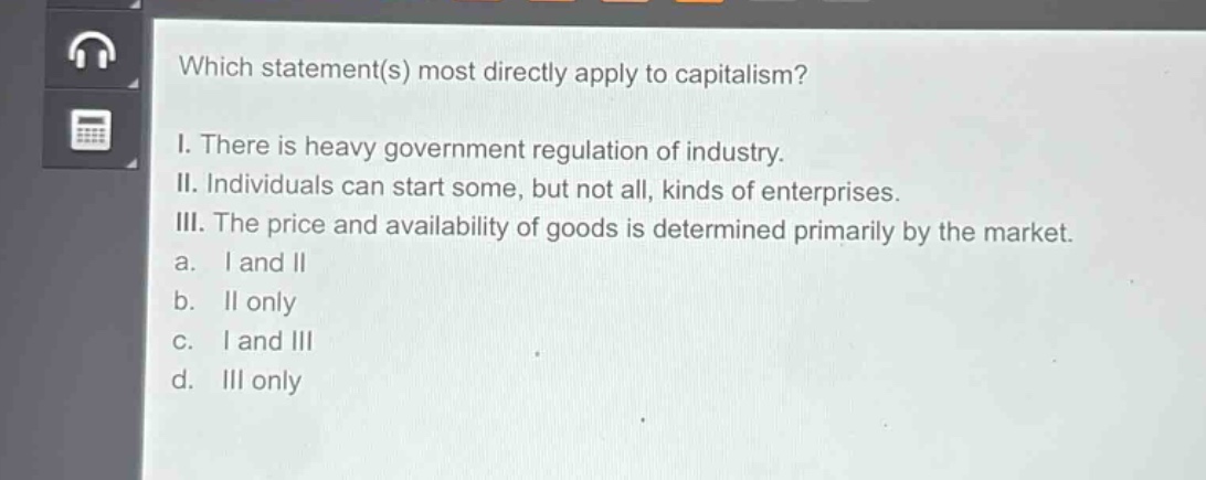 which statement(s) most directly apply to capitalism?\ni. there is heavy government regulation of industry.\nii. individuals can start some, but not all, kinds of enterprises.\niii. the price and availability of goods is determined primarily by the market.\na. i and ii\nb. ii only\nc. i and iii\nd. iii only