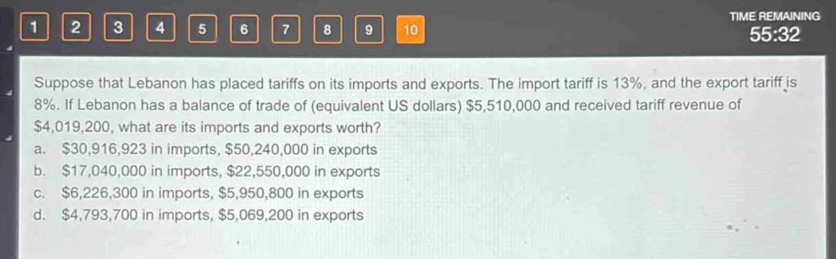 suppose that lebanon has placed tariffs on its imports and exports. the import tariff is 13%, and the export tariff is 8%. if lebanon has a balance of trade of (equivalent us dollars) $5,510,000 and received tariff revenue of $4,019,200, what are its imports and exports worth?\na. $30,916,923 in imports, $50,240,000 in exports\nb. $17,040,000 in imports, $22,550,000 in exports\nc. $6,226,300 in imports, $5,950,800 in exports\nd. $4,793,700 in imports, $5,069,200 in exports