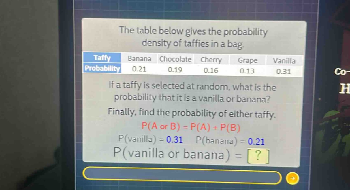 the table below gives the probability density of taffies in a bag.\ntaffy banana chocolate cherry grape vanilla\nprobability 0.21 0.19 0.16 0.13 0.31\nif a taffy is selected at random, what is the probability that it is a vanilla or banana?\nfinally, find the probability of either taffy.\np(a or b) = p(a) + p(b)\np(vanilla) = 0.31 p(banana) = 0.21\np(vanilla or banana) = ?