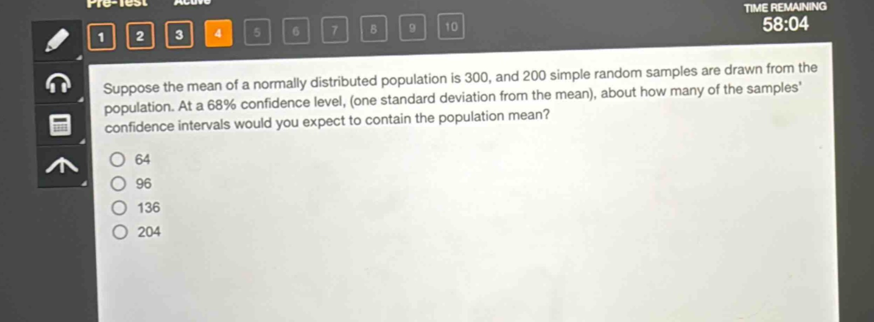 suppose the mean of a normally distributed population is 300, and 200 simple random samples are drawn from the population. at a 68% confidence level, (one standard deviation from the mean), about how many of the samples confidence intervals would you expect to contain the population mean?\n64\n96\n136\n204