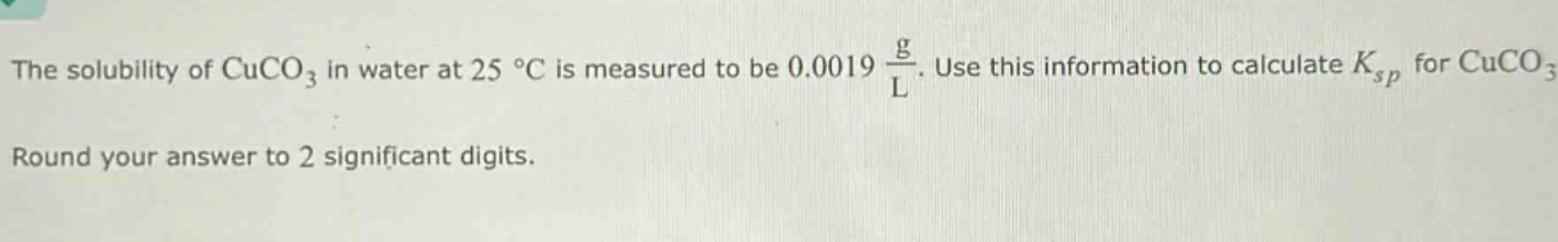 the solubility of cuco₃ in water at 25 °c is measured to be 0.0019 $\frac{g}{l}$. use this information to calculate $k_{sp}$ for cuco₃. round your answer to 2 significant digits.