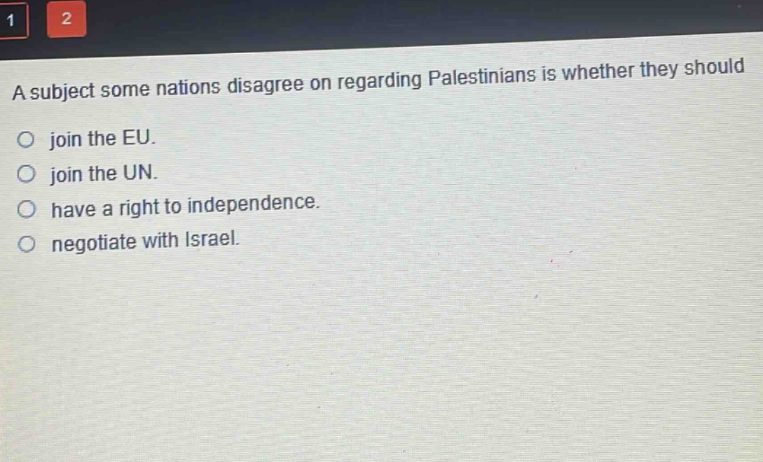 a subject some nations disagree on regarding palestinians is whether they should\njoin the eu.\njoin the un.\nhave a right to independence.\nnegotiate with israel.