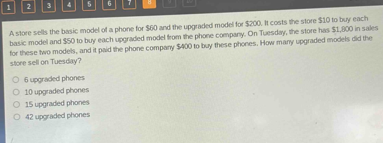 a store sells the basic model of a phone for $60 and the upgraded model for $200. it costs the store $10 to buy each basic model and $50 to buy each upgraded model from the phone company. on tuesday, the store has $1,800 in sales for these two models, and it paid the phone company $400 to buy these phones. how many upgraded models did the store sell on tuesday?\n\n6 upgraded phones\n10 upgraded phones\n15 upgraded phones\n42 upgraded phones