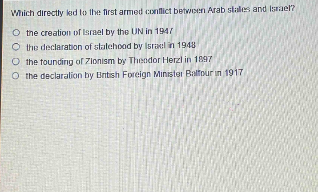 which directly led to the first armed conflict between arab states and israel?\no the creation of israel by the un in 1947\no the declaration of statehood by israel in 1948\no the founding of zionism by theodor herzl in 1897\no the declaration by british foreign minister balfour in 1917