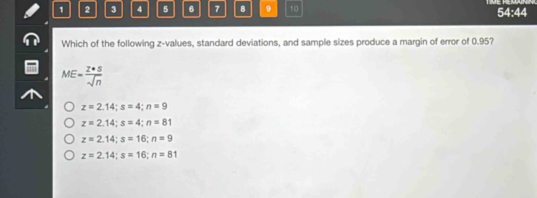 which of the following z - values, standard deviations, and sample sizes produce a margin of error of 0.95?\n$me = \\frac{z\\cdot s}{\\sqrt{n}}$\n$z = 2.14; s = 4; n = 9$\n$z = 2.14; s = 4; n = 81$\n$z = 2.14; s = 16; n = 9$\n$z = 2.14; s = 16; n = 81$