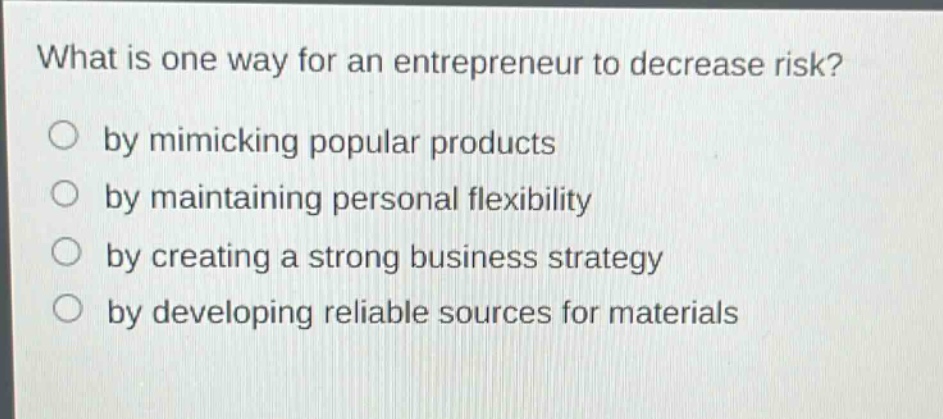 what is one way for an entrepreneur to decrease risk?\nby mimicking popular products\nby maintaining personal flexibility\nby creating a strong business strategy\nby developing reliable sources for materials