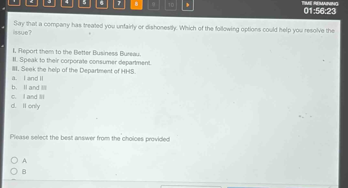 say that a company has treated you unfairly or dishonestly. which of the following options could help you resolve the issue?\ni. report them to the better business bureau.\nii. speak to their corporate consumer department.\niii. seek the help of the department of hhs.\na. i and ii\nb. ii and iii\nc. i and iii\nd. ii only\nplease select the best answer from the choices provided