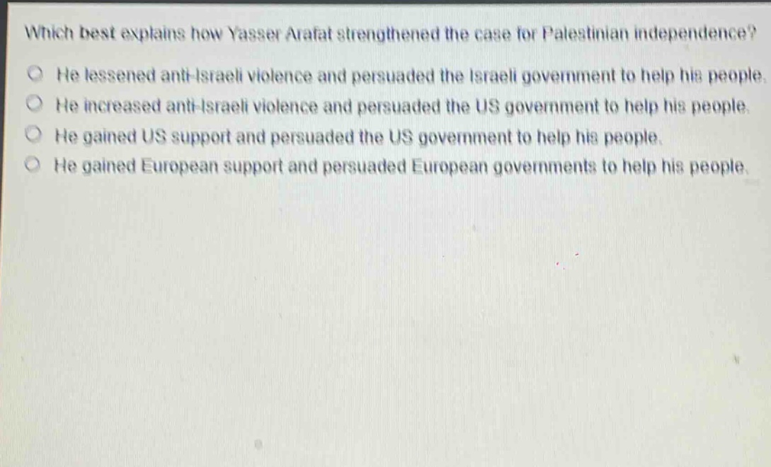 which best explains how yasser arafat strengthened the case for palestinian independence?\nhe lessened anti - israeli violence and persuaded the israeli government to help his people.\nhe increased anti - israeli violence and persuaded the us government to help his people.\nhe gained us support and persuaded the us government to help his people.\nhe gained european support and persuaded european governments to help his people.