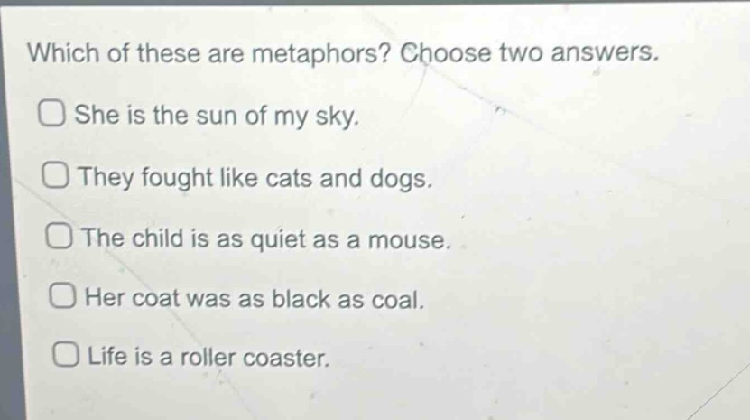 which of these are metaphors? choose two answers.\nshe is the sun of my sky.\nthey fought like cats and dogs.\nthe child is as quiet as a mouse.\nher coat was as black as coal.\nlife is a roller coaster.