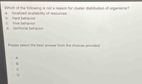which of the following is not a reason for cluster distribution of organisms?\na. localized availability of resources\nb. herd behavior\nc. hive behavior\nd. territorial behavior\nplease select the best answer from the choices provided\na\nb\nc\nd