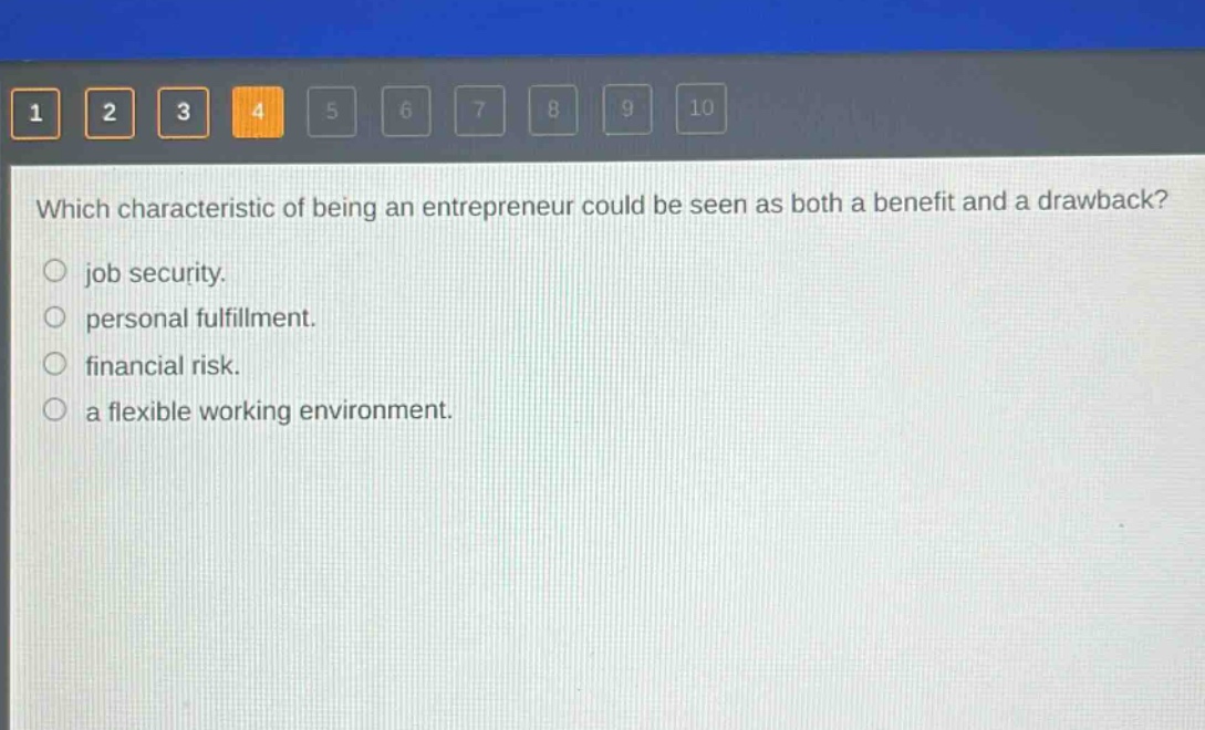 which characteristic of being an entrepreneur could be seen as both a benefit and a drawback?\njob security.\npersonal fulfillment.\nfinancial risk.\na flexible working environment.