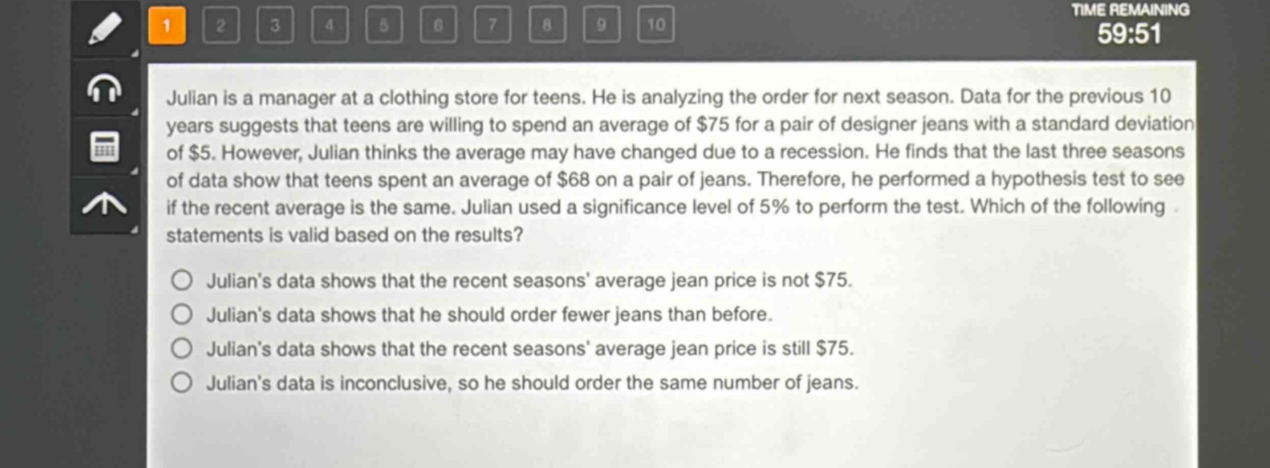 julian is a manager at a clothing store for teens. he is analyzing the order for next season. data for the previous 10 years suggests that teens are willing to spend an average of $75 for a pair of designer jeans with a standard deviation of $5. however, julian thinks the average may have changed due to a recession. he finds that the last three seasons of data show that teens spent an average of $68 on a pair of jeans. therefore, he performed a hypothesis test to see if the recent average is the same. julian used a significance level of 5% to perform the test. which of the following statements is valid based on the results?\n\njulians data shows that the recent seasons average jean price is not $75.\njulians data shows that he should order fewer jeans than before.\njulians data shows that the recent seasons average jean price is still $75.\njulians data is inconclusive, so he should order the same number of jeans.