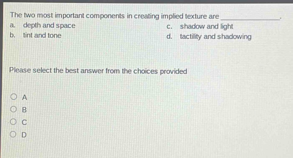 the two most important components in creating implied texture are _______________. a. depth and space c. shadow and light b. tint and tone d. tactility and shadowing please select the best answer from the choices provided o a o b o c o d