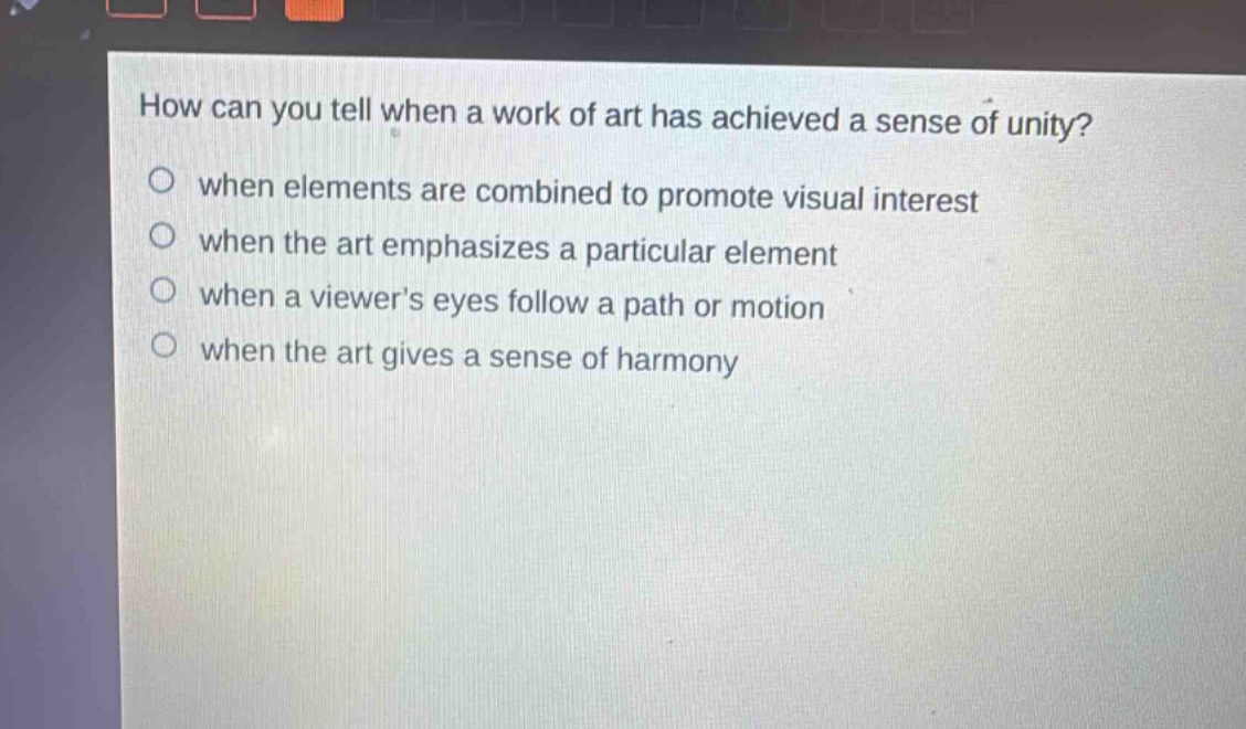 how can you tell when a work of art has achieved a sense of unity?\nwhen elements are combined to promote visual interest\nwhen the art emphasizes a particular element\nwhen a viewers eyes follow a path or motion\nwhen the art gives a sense of harmony