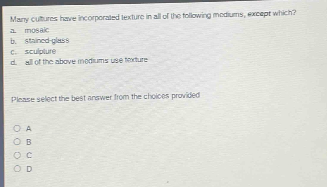 many cultures have incorporated texture in all of the following mediums, except which?\na. mosaic\nb. stained - glass\nc. sculpture\nd. all of the above mediums use texture\nplease select the best answer from the choices provided\no a\no b\no c\no d