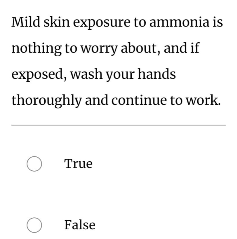 mild skin exposure to ammonia is nothing to worry about, and if exposed, wash your hands thoroughly and continue to work.\ntrue\nfalse