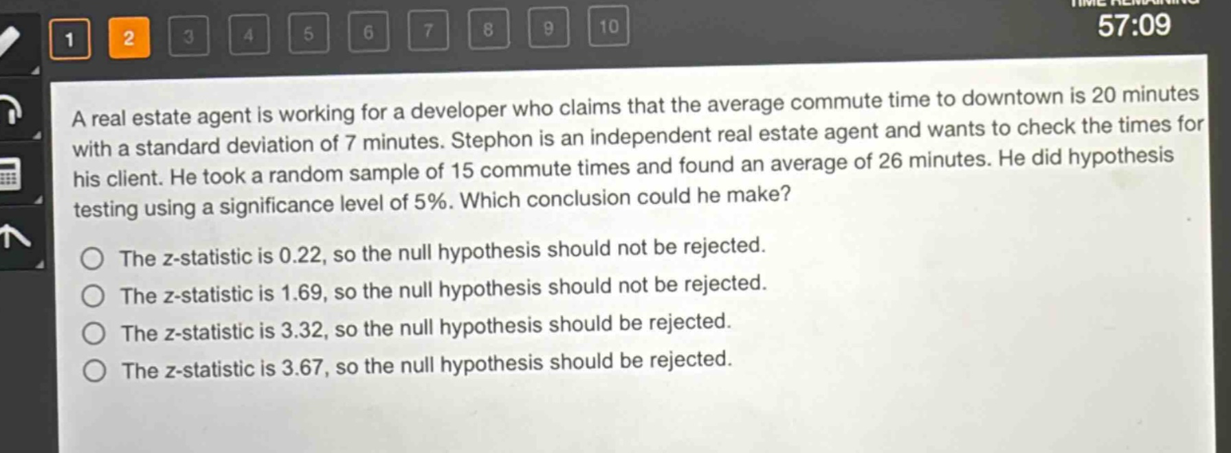 a real estate agent is working for a developer who claims that the average commute time to downtown is 20 minutes with a standard deviation of 7 minutes. stephon is an independent real estate agent and wants to check the times for his client. he took a random sample of 15 commute times and found an average of 26 minutes. he did hypothesis testing using a significance level of 5%. which conclusion could he make?\nthe z - statistic is 0.22, so the null hypothesis should not be rejected.\nthe z - statistic is 1.69, so the null hypothesis should not be rejected.\nthe z - statistic is 3.32, so the null hypothesis should be rejected.\nthe z - statistic is 3.67, so the null hypothesis should be rejected.