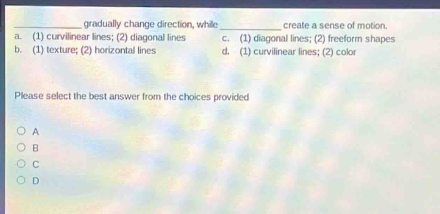 gradually change direction, while create a sense of motion.\na. (1) curvilinear lines; (2) diagonal lines c. (1) diagonal lines; (2) freeform shapes\nb. (1) texture; (2) horizontal lines d. (1) curvilinear lines; (2) color\nplease select the best answer from the choices provided\n○ a\n○ b\n○ c\n○ d